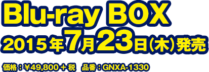 Blu-ray BOX 2015年7月23日(木)発売　価格：￥49,800+税　GNXA-1330