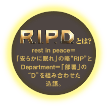 R.I.P.Dとは？ rest in peace＝「安らかに眠れ」の略“RIP”と
Department＝「部署」の“D”を組み合わせた造語。