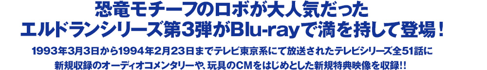 恐竜モチーフのロボが大人気だったエルドランシリーズ第3弾がBlu-rayで満を持して登場!　1993年3月3日から1994年2月23日までテレビ東京系にて放送されたテレビシリーズ全51話に新規収録のオーディオコメンタリーや、玩具のCMをはじめとした新規特典映像を収録!! 