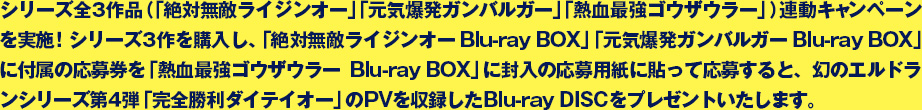 シリーズ全３作品（「絶対無敵ライジンオー」「元気爆発ガンバルガー」「熱血最強ゴウザウラー」）連動キャンペーンを実施！シリーズ３作を購入し、「絶対無敵ライジンオー Blu-ray BOX」「元気爆発ガンバルガー Blu-ray BOX」に付属の応募券を「熱血最強ゴウザウラーBlu-ray BOX」に封入の応募用紙に貼って応募すると、幻のエルドランシリーズ第４弾「完全勝利ダイテイオー」のPVを収録したBlu-ray DISCをプレゼントいたします。