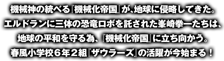 機械神の統べる『機械化帝国』が、地球に侵略してきた。エルドランに三体の恐竜ロボを託された峯崎拳一たちは、地球の平和を守る為、 『機械化帝国』に立ち向かう。春風小学校 6 年 2 組『ザウラーズ』の活躍が今始まる！