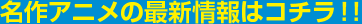 名作アニメの最新情報はコチラ！！