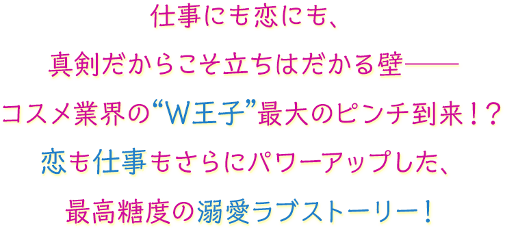 仕事にも恋にも、真剣だからこそ立ちはだかる壁――コスメ業界の“W王子”最大のピンチ到来！？恋も仕事もさらにパワーアップした、最高糖度の溺愛ラブストーリー！