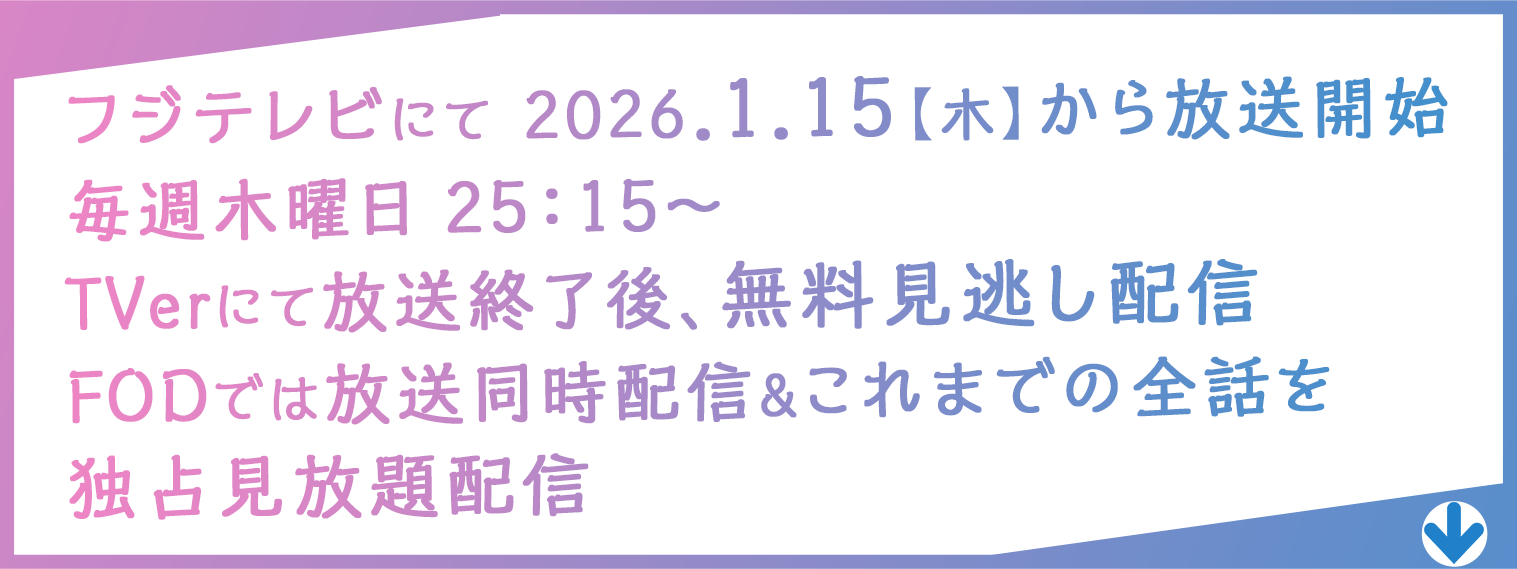 フジテレビにて 2026.１.15【木】から放送開始　毎週木曜日 25：15〜　TVerにて放送終了後、無料見逃し配信　FODでは放送同時配信&これまでの全話を　独占先行見放題配信