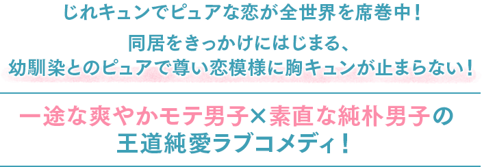 じれキュンでピュアな恋が全世界を席巻中！同居をきっかけにはじまる、幼馴染とのピュアで尊い恋模様に胸キュンが止まらない！一途な爽やかモテ男子×素直な純朴男子の王道純愛ラブコメディ！