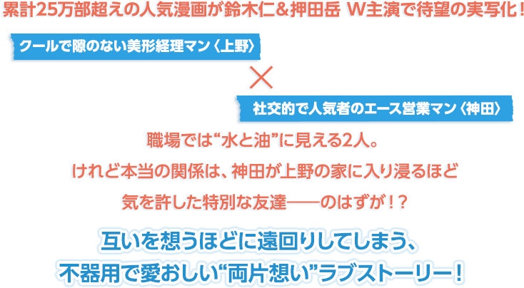 累計25万部超えの人気漫画が鈴木仁＆押田岳 W主演で待望の実写化！クールで隙のない美形経理マン〈上野〉×社交的で人気者のエース営業マン〈神田〉職場では“水と油”に見える2人。けれど本当の関係は、神田が上野の家に入り浸るほど気を許した特別な友達――のはずが！？互いを想うほどに遠回りしてしまう、不器用で愛おしい“両片想い”ラブストーリー！