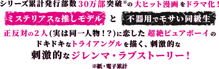 シリーズ累計発行部数30万部突破*の大ヒット漫画をドラマ化！“ミステリアスな推しモデル”と“不器用でモサい同級生”正反対の２人(実は同一人物！？)に恋した超絶ピュアボーイのドキドキなトライアングルを描く、刺激的なジレンマ・ラブストーリー！