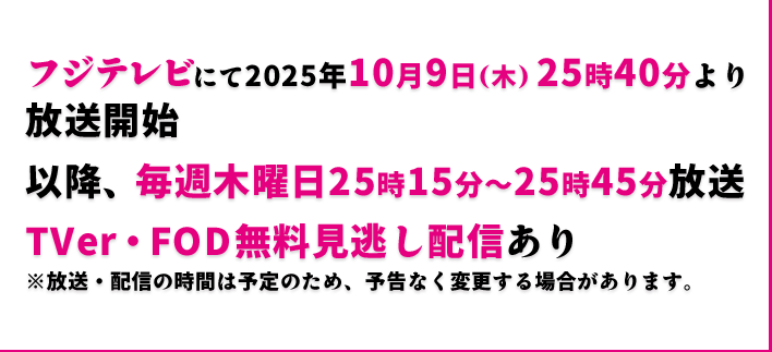 フジテレビにて2025年10月9日（木）25時40分より放送開始以降、毎週木曜日25時15分～25時45分放送TVer・FOD無料見逃し配信あり※放送・配信の時間は予定のため、予告なく変更する場合があります。