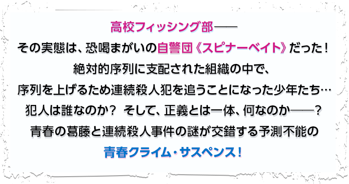 高校フィッシング部――その実態は、恐喝まがいの自警団《スピナーベイト》だった！絶対的序列に支配された組織の中で、序列を上げるため連続殺人犯を追うことになった少年たち…犯人は誰なのか？ そして、正義とは一体、何なのか――？青春の葛藤と連続殺人事件の謎が交錯する予測不能の青春クライム・サスペンス！