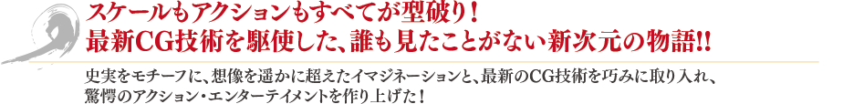 スケールもアクションもすべてが型破り！最新技術を駆使した、誰も見たことがない新次元の物語！！