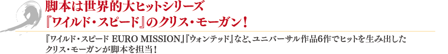 脚本は世界的大ヒットシリーズ『ワイルド・スピード』のクリス・モーガン！