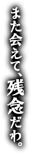 また会えて、残念だわ。