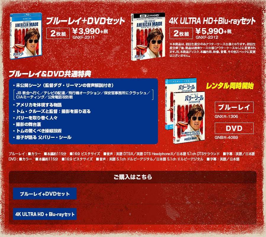 ブルーレイ+DVDセット[２枚組]¥3,990+税　4K ULTRA HD＋Blu-rayセット[２枚組]¥5,990+税 ブルーレイ&DVD共通特典 ・未公開シーン（監督ダグ・リーマンの音声解説付き）・アメリカを体現する物語・トム・クルーズと監督：撮影を振り返る・バリーを取り巻く人々・撮影の舞台裏・トムの驚くべき操縦技術・息子が語る 父バリー・シール