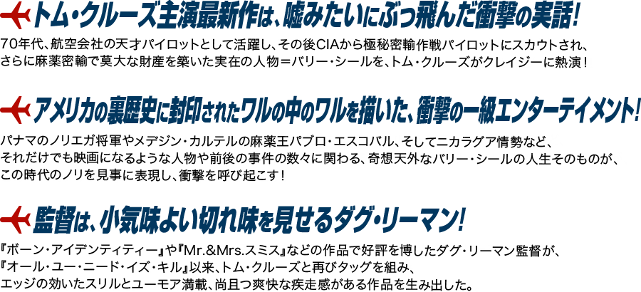 「トム・クルーズ主演最新作は、嘘みたいにぶっ飛んだ衝撃の実話！」70年代、航空会社の天才パイロットとして活躍し、その後CIAから極秘密輸作戦パイロットにスカウトされ、さらに麻薬密輸で莫大な財産を築いた実在の人物＝バリー・シールを、トム・クルーズがクレイジーに熱演！「アメリカの裏歴史に封印されたワルの中のワルを描いた、衝撃の一級エンターテイメント！」パナマのノリエガ将軍やメデジン・カルテルの麻薬王パブロ・エスコバル、そしてニカラグア情勢など、それだけでも映画になるような人物や前後の事件の数々に関わる、奇想天外なバリー・シールの人生そのものが、この時代のノリを見事に表現し、衝撃を呼び起こす！「監督は、小気味よい切れ味を見せるダグ・リーマン！」『ボーン・アイデンティティー』や『Mr.&Mrs.スミス』などの作品で好評を博したダグ・リーマン監督が、『オール・ユー・ニード・イズ・キル』以来、トム・クルーズと再びタッグを組み、エッジの効いたスリルとユーモア満載、尚且つ爽快な疾走感がある作品を生み出した。