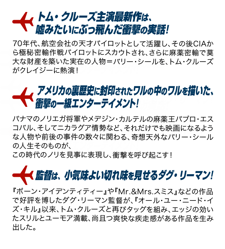 「トム・クルーズ主演最新作は、嘘みたいにぶっ飛んだ衝撃の実話！」70年代、航空会社の天才パイロットとして活躍し、その後CIAから極秘密輸作戦パイロットにスカウトされ、さらに麻薬密輸で莫大な財産を築いた実在の人物＝バリー・シールを、トム・クルーズがクレイジーに熱演！「アメリカの裏歴史に封印されたワルの中のワルを描いた、衝撃の一級エンターテイメント！」パナマのノリエガ将軍やメデジン・カルテルの麻薬王パブロ・エスコバル、そしてニカラグア情勢など、それだけでも映画になるような人物や前後の事件の数々に関わる、奇想天外なバリー・シールの人生そのものが、この時代のノリを見事に表現し、衝撃を呼び起こす！「監督は、小気味よい切れ味を見せるダグ・リーマン！」『ボーン・アイデンティティー』や『Mr.&Mrs.スミス』などの作品で好評を博したダグ・リーマン監督が、『オール・ユー・ニード・イズ・キル』以来、トム・クルーズと再びタッグを組み、エッジの効いたスリルとユーモア満載、尚且つ爽快な疾走感がある作品を生み出した。