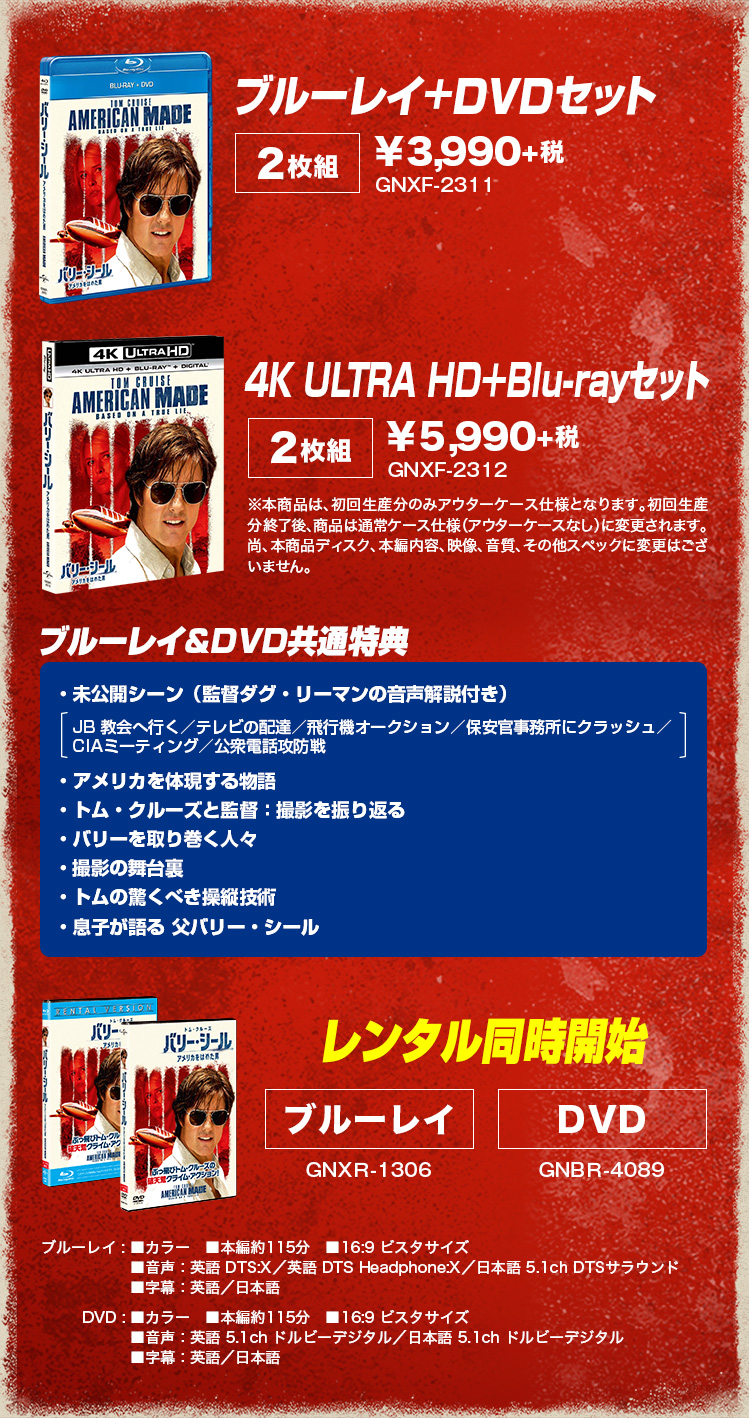 ブルーレイ+DVDセット[２枚組]¥3,990+税　4K ULTRA HD＋Blu-rayセット[２枚組]¥5,990+税 ブルーレイ&DVD共通特典 ・未公開シーン（監督ダグ・リーマンの音声解説付き）・アメリカを体現する物語・トム・クルーズと監督：撮影を振り返る・バリーを取り巻く人々・撮影の舞台裏・トムの驚くべき操縦技術・息子が語る 父バリー・シール