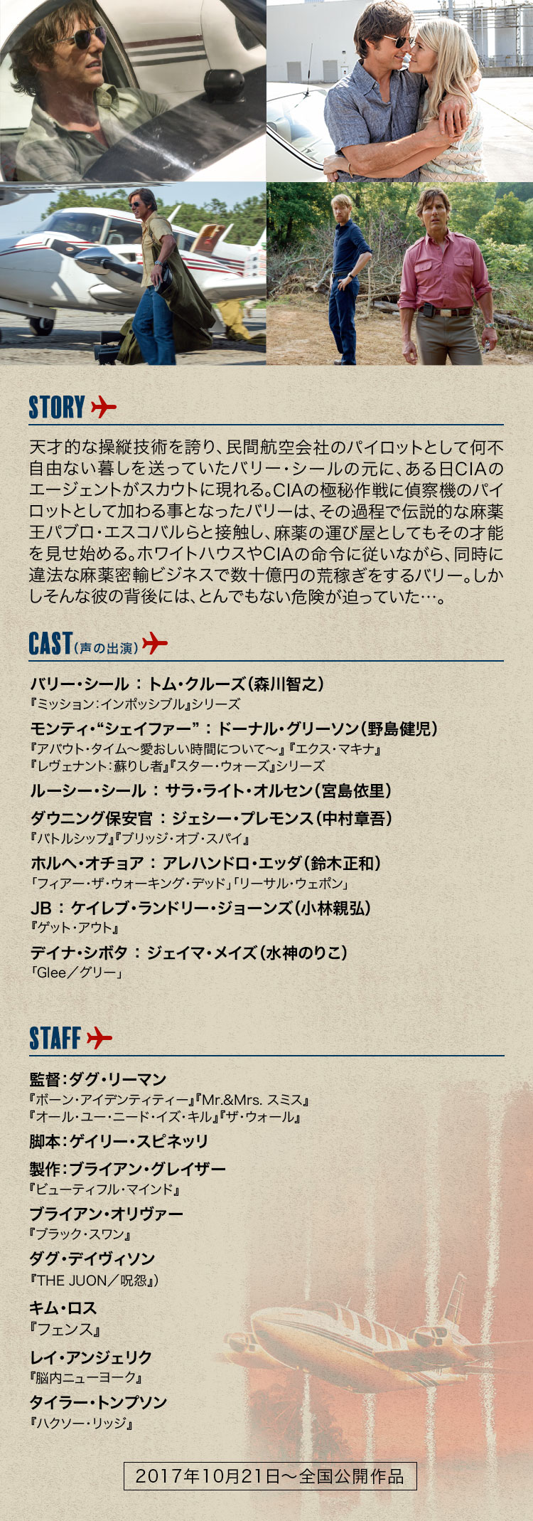 [STORY] 天才的な操縦技術を誇り、民間航空会社のパイロットとして何不自由ない暮しを送っていたバリー・シールの元に、ある日CIAのエージェントがスカウトに現れる。CIAの極秘作戦に偵察機のパイロットとして加わる事となったバリーは、その過程で伝説的な麻薬王パブロ・エスコバルらと接触し、麻薬の運び屋としてもその才能を見せ始める。ホワイトハウスやCIAの命令に従いながら、同時に違法な麻薬密輸ビジネスで数十億円の荒稼ぎをするバリー。しかしそんな彼の背後には、とんでもない危険が迫っていた…。[CAST] トム・クルーズ … 『ミッション：インポッシブル』シリーズ　ドーナル・グリーソン … 『アバウト・タイム～愛おしい時間について～』『エクス・マキナ』『レヴェナント：蘇りし者』『スター・ウォーズ』シリーズ　サラ・ライト・オルセン／E・ロジャー・ミッチェル … 『フライト』『イコライザー』　ジェシー・プレモンス … 『バトルシップ』『ブリッジ・オブ・スパイ』）／アレハンドロ・エッダ（「フィアー・ザ・ウォーキング・デッド」「リーサル・ウェポン」　ケイレブ・ランドリー・ジョーンズ … 『ゲット・アウト』）／ジェイマ・メイズ（「Glee／グリー」 [STAFF] 監督：ダグ・リーマン … 『ボーン・アイデンティティー』『Mr.&Mrs. スミス』『オール・ユー・ニード・イズ・キル』、『ザ・ウォール』　脚本：ゲイリー・スピネッリ　製作：ブライアン・グレイザー … 『ビューティフル・マインド』）／ブライアン・オリヴァー（『ブラック・スワン』　ダグ・デイヴィソン … 『THE JUON／呪怨』）／キム・ロス／レイ・アンジェリク（『脳内ニューヨーク』　タイラー・トンプソン … 『ハクソー・リッジ』