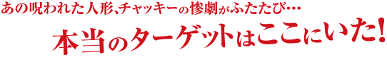 あの呪われた人形、チャッキーの惨劇がふたたび…　本当のターゲットはここにいた！