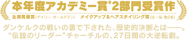 本年度アカデミー賞2部門受賞作 主演男優賞（ゲイリー・オールドマン）メイクアップ＆ヘアスタイリング賞（辻一弘 他2名）ダンケルクの戦いの裏で下された、歴史的決断とは━━。“伝説のリーダー”チャーチルの、真実の物語。