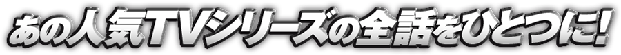 あの人気TVシリーズの全話をひとつに！