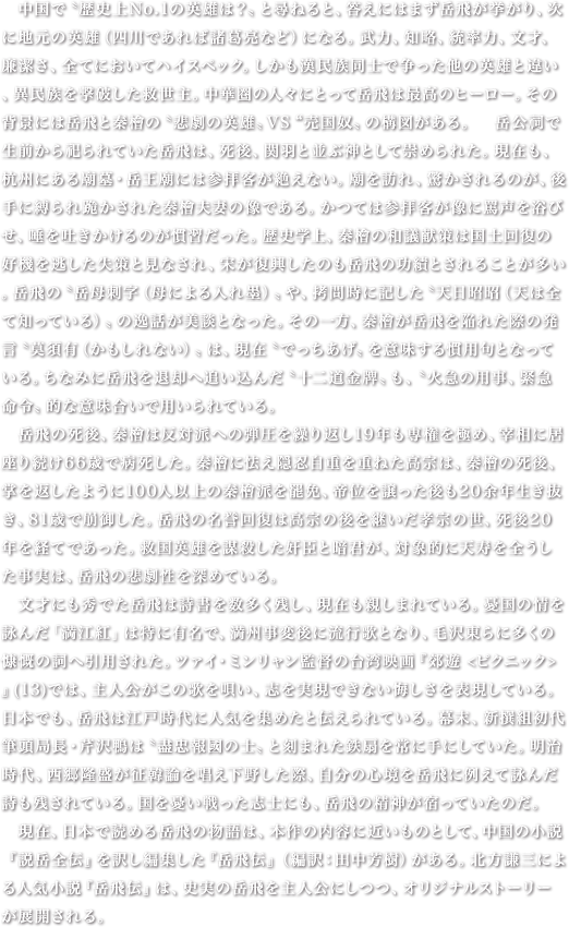 　中国で〝歴史上No.1の英雄は？〟と尋ねると、答えにはまず岳飛が挙がり、次に地元の英雄（四川であれば諸葛亮など）になる。武力、知略、統率力、文才、廉潔さ、全てにおいてハイスペック。しかも漢民族同士で争った他の英雄と違い、異民族を撃破した救世主。中華圏の人々にとって岳飛は最高のヒーロー。その背景には岳飛と秦檜の〝悲劇の英雄〟VS“売国奴〟の構図がある。　岳公祠で生前から祀られていた岳飛は、死後、関羽と並ぶ神として崇められた。現在も、杭州にある廟墓・岳王廟には参拝客が絶えない。廟を訪れ、驚かされるのが、後手に縛られ跪かされた秦檜夫妻の像である。かつては参拝客が像に罵声を浴びせ、唾を吐きかけるのが慣習だった。歴史学上、秦檜の和議献策は国土回復の好機を逃した失策と見なされ、宋が復興したのも岳飛の功績とされることが多い。岳飛の〝岳母刺字（母による入れ墨）〟や、拷問時に記した〝天日昭昭（天は全て知っている）〟の逸話が美談となった。その一方、秦檜が岳飛を陥れた際の発言〝莫須有（かもしれない）〟は、現在〝でっちあげ〟を意味する慣用句となっている。ちなみに岳飛を退却へ追い込んだ〝十二道金牌〟も、〝火急の用事、緊急命令〟的な意味合いで用いられている。　岳飛の死後、秦檜は反対派への弾圧を繰り返し19年も専権を極め、宰相に居座り続け66歳で病死した。秦檜に怯え隠忍自重を重ねた高宗は、秦檜の死後、掌を返したように100人以上の秦檜派を罷免、帝位を譲った後も20余年生き抜き、81歳で崩御した。岳飛の名誉回復は高宗の後を継いだ孝宗の世、死後20年を経てであった。救国英雄を謀殺した奸臣と暗君が、対象的に天寿を全うした事実は、岳飛の悲劇性を深めている。　文才にも秀でた岳飛は詩書を数多く残し、現在も親しまれている。憂国の情を詠んだ「満江紅」は特に有名で、満州事変後に流行歌となり、毛沢東らに多くの慷慨の詞へ引用された。ツァイ・ミンリャン監督の台湾映画『郊遊 <ピクニック>』(13)では、主人公がこの歌を唄い、志を実現できない悔しさを表現している。日本でも、岳飛は江戸時代に人気を集めたと伝えられている。幕末、新撰組初代筆頭局長・芹沢鴨は〝盡忠報國の士〟と刻まれた鉄扇を常に手にしていた。明治時代、西郷隆盛が征韓論を唱え下野した際、自分の心境を岳飛に例えて詠んだ詩も残されている。国を憂い戦った志士にも、岳飛の精神が宿っていたのだ。　現在、日本で読める岳飛の物語は、本作の内容に近いものとして、中国の小説『説岳全伝』を訳し編集した『岳飛伝』（編訳：田中芳樹）がある。北方謙三による人気小説『岳飛伝』は、史実の岳飛を主人公にしつつ、オリジナルストーリーが展開される。