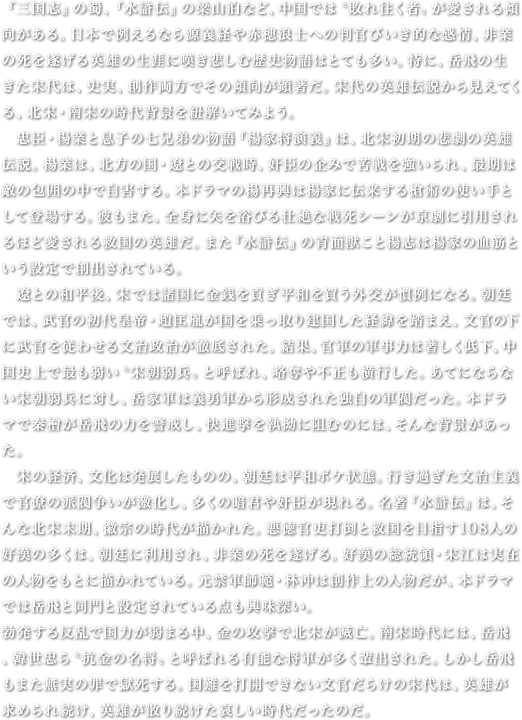 『三国志』の蜀、『水滸伝』の梁山泊など、中国では〝敗れ往く者〟が愛される傾向がある。日本で例えるなら源義経や赤穂浪士への判官びいき的な感情、非業の死を遂げる英雄の生涯に嘆き悲しむ歴史物語はとても多い。特に、岳飛の生きた宋代は、史実、創作両方でその傾向が顕著だ。宋代の英雄伝説から見えてくる、北宋・南宋の時代背景を紐解いてみよう。　忠臣・楊業と息子の七兄弟の物語『楊家将演義』は、北宋初期の悲劇の英雄伝説。楊業は、北方の国・遼との交戦時、奸臣の企みで苦戦を強いられ、最期は敵の包囲の中で自害する。本ドラマの楊再興は楊家に伝来する槍術の使い手として登場する。彼もまた、全身に矢を浴びる壮絶な戦死シーンが京劇に引用されるほど愛される救国の英雄だ。また『水滸伝』の青面獣こと楊志は楊家の血筋という設定で創出されている。　遼との和平後、宋では諸国に金銭を貢ぎ平和を買う外交が慣例になる。朝廷では、武官の初代皇帝・趙匡胤が国を乗っ取り建国した経緯を踏まえ、文官の下に武官を従わせる文治政治が徹底された。結果、官軍の軍事力は著しく低下、中国史上で最も弱い〝宋朝弱兵〟と呼ばれ、略奪や不正も横行した。あてにならない宋朝弱兵に対し、岳家軍は義勇軍から形成された独自の軍閥だった。本ドラマで秦檜が岳飛の力を警戒し、快進撃を執拗に阻むのには、そんな背景があった。　宋の経済、文化は発展したものの、朝廷は平和ボケ状態。行き過ぎた文治主義で官僚の派閥争いが激化し、多くの暗君や奸臣が現れる。名著『水滸伝』は、そんな北宋末期、徽宗の時代が描かれた。悪徳官吏打倒と救国を目指す108人の好漢の多くは、朝廷に利用され、非業の死を遂げる。好漢の総統領・宋江は実在の人物をもとに描かれている。元禁軍師範・林冲は創作上の人物だが、本ドラマでは岳飛と同門と設定されている点も興味深い。　勃発する反乱で国力が弱まる中、金の攻撃で北宋が滅亡。南宋時代には、岳飛、韓世忠ら〝抗金の名将〟と呼ばれる有能な将軍が多く輩出された。しかし岳飛もまた無実の罪で獄死する。国難を打開できない文官だらけの宋代は、英雄が求められ続け、英雄が散り続けた哀しい時代だったのだ。