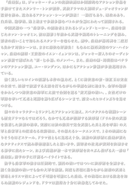 　『岳飛伝』は、ジャッキー・チェンの出演映画ほか国際的なアクション作品を手掛けてきたスタンリー・トンが製作、武侠ドラマの大御所ジュ・ジャオリャンが監督を務め、迫力あるアクション・シーンが満載！ 一騎打ちあり、城攻めあり、白兵戦、砲撃戦、海上戦まで多種多様なバトルが全編にわたって展開される。　中国武術の一つ〝岳家拳〟の創始者とされるレジェンド・ヒーロー、岳飛を演じたホァン・シャオミン。彼は撮影１年前から武術や騎馬のトレーニングを積み、要求の高いことで知られるスタンリーを唸らせた。劇中、岳飛が楊再興を二度打ち負かす対決シーンは、まさに痛快な好勝負！ ちなみに楊再興役のワン・ハイシャン、岳飛の副将・王貴役のイエン・イェンロンは、ジャッキー肝入りのオーディション番組で選ばれた〝新・七小福〟のメンバー。また、岳飛の師・周侗役はベテランのアクション俳優、ユー・ロングァン。ほかにもアクション俳優が多数起用されている。　強く美しいヒロインの活躍も本作の魅力だ。とくに韓世忠の妻・梁紅玉は実在の女性で、妓楼で披露する太鼓を打ちながらの華麗な舞に始まり、金軍の砲弾をかわしつつ韓世忠の海軍に太鼓で合図を送る〝黄天盪の戦い〟、女性だけの軍隊を率いて兀朮と死闘を繰り広げるシーンまで、際立ったヒロインぶりを見せつける。　個々のキャラクターとリンクしたアクションに加え、スペクタクルな戦闘シーンも歴史ドラマならではだろう。なかでも兀朮が指揮する鉄浮屠（ドリル状の武器を装着した鉄製の戦車。実際には鉄の防具で完全武装した兵と馬を呼称）の大軍と岳家軍との度重なる攻防戦は、その最たるシークエンスで、１本の映画になりそうなほどスケール、ドラマ性ともに見応え十分。無敵の鉄浮屠に岳飛が新たなタクティクスで挑み形勢逆転したと思いきや、裏切者の杜充が黄河を決壊させる暴挙に出たシーン、および高寵が槍一本で鉄浮屠を次々ぶん投げる大一番は『岳飛伝』前半の手に汗握るハイライトである。　後半も岳家軍の強さは圧倒的で、頴昌の戦いではついに鉄浮屠を全滅させ、続く朱仙鎮の戦いでも金の大軍を激破。何度も苦境に陥りながら無類の武勇と智略とカリスマ性によって不可能を可能にした岳飛。その戦場における敗北を知らぬ無敵のレジェンドを、ドラマは説得力十分に映像化してみせた。