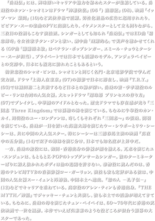 　『岳飛伝』には、興味深いキャリアや魅力を秘めたスターが集結している。岳飛役のホァン・シャオミンはドラマ『神雕侠侶』(06『) 鹿鼎記』(08)、映画『イップ・マン 葉問』(10)など武侠作品で活躍。男性化粧品の広告に起用されたり、ビビアン・スーの楽曲のPVに出演したり、イケメンスターとして立ち回りながら、三枚目の役柄もこなす演技派。シンガーとしても知られ『岳飛伝』ではED曲「精忠傳奇」を女性歌手タン・ジンと歌い、劇中曲「飛躍的心」で美声を聴かせてくれる（OP曲「瀟瀟雨未歇」はベテラン・ポップシンガー、エミール・チョウとターシー・スーが担当）。プライベートでは日本でも活躍のモデル、アンジェラベイビーとの交際中、日本にも観光に訪れたこともあるという。　韓世忠役のシャオ・ピンは、シャオミンと同じく名門・北京電影学院で学んだ実力派。ドラマ『上海人在東京』(97)の撮影で日本に滞在し、映画『T.R.Y.』(03)では織田裕二と共演するなど日本との縁が深い。岳飛の妻・李孝娥役のルビー・リンは台湾の人気女優。大ヒットドラマ『還珠姫 プリンセスの作り方』(97)でブレイクし、中華圏のアイドルとなった。歴史ドラマでも存在感が光り『三国志 Three Kingdom』では孫権の妹を演じている。ちなみに牛皐役のカン・カイ、周侗役のユー・ロングァンは、奇しくもそれぞれ『三国志～』の張飛、関羽を演じている。岳飛が一目を置いた高寵夫婦を演じたウー・シウポーとリウ・シーシーは、共に中国の大人気スター。特にシーシーは三浦春馬主演の映画『真夜中の五分前』(14)で双子の姉妹を演じ分け、日本でも知名度が上昇中だ。　一方、岳飛の敵役には、韓国・香港出身の俳優が顔を揃える。兀朮を演じたユ・スンジュンは、もともとK-POPのトップダンサー＆シンガー。彼のターミネーターばりに鍛え抜かれたボディは他の追随を許さない。秦檜役に挑んだのは、香港のテレビ局TVBの看板俳優ロー・ガーリョン。演技も歌も定評がある彼は、中国の人気女優スー・イェンと再婚後、中国本土へ進出。『恕の人 －孔子伝－』(12)などでキャリアを重ねている。高宗役のアレン・ティンも香港出身。『THE MYTH／神話』でジャッキー・チェンと共演し、彼も本土での活動が増えてきている。ちなみに、岳飛の母を演じたチェン・ペイペイは、60～70年代に香港の武侠映画で一世を風靡。本作でいえば呉素素のような役どころが似合う銀幕の大スターであった。