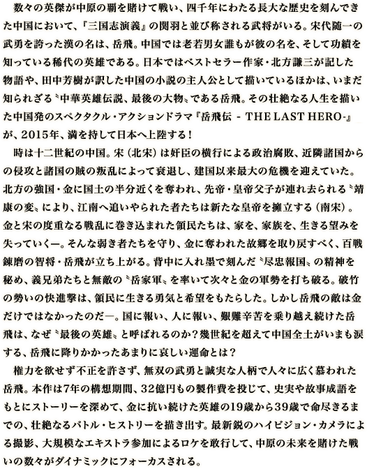 　数々の英傑が中原の覇を賭けて戦い、四千年にわたる長大な歴史を刻んできた中国において、『三国志演義』の関羽と並び称される武将がいる。宋代随一の武勇を誇った漢の名は、岳飛。中国では老若男女誰もが彼の名を、そして功績を知っている稀代の英雄である。日本ではベストセラー作家・北方謙三が記した物語や、田中芳樹が訳した中国の小説の主人公として描いているほかは、いまだ知られざる〝中華英雄伝説、最後の大物〟である岳飛。その壮絶なる人生を描いた中国発のスペクタクル・アクションドラマ『岳飛伝 ‒ T H E LAST HERO-』が、2015年、満を持して日本へ上陸する！　時は十二世紀の中国。宋（北宋）は奸臣の横行による政治腐敗、近隣諸国からの侵攻と諸国の賊の叛乱によって衰退し、建国以来最大の危機を迎えていた。北方の強国・金に国土の半分近くを奪われ、先帝・皇帝父子が連れ去られる〝靖康の変〟により、江南へ追いやられた者たちは新たな皇帝を擁立する（南宋）。金と宋の度重なる戦乱に巻き込まれた領民たちは、家を、家族を、生きる望みを失っていく̶。そんな弱き者たちを守り、金に奪われた故郷を取り戻すべく、百戦錬磨の智将・岳飛が立ち上がる。背中に入れ墨で刻んだ〝尽忠報国〟の精神を秘め、義兄弟たちと無敵の〝岳家軍〟を率いて次々と金の軍勢を打ち破る。破竹の勢いの快進撃は、領民に生きる勇気と希望をもたらした。しかし岳飛の敵は金だけではなかったのだ―。国に報い、人に報い、艱難辛苦を乗り越え続けた岳飛は、なぜ〝最後の英雄〟と呼ばれるのか？幾世紀を超えて中国全土がいまも涙する、岳飛に降りかかったあまりに哀しい運命とは？　権力を欲せず不正を許さず、無双の武勇と誠実な人柄で人々に広く慕われた岳飛。本作は7年の構想期間、32億円もの製作費を投じて、史実や故事成語をもとにストーリーを深めて、金に抗い続けた英雄の19歳から39歳で命尽きるまでの、壮絶なるバトル・ヒストリーを描き出す。最新鋭のハイビジョン・カメラによる撮影、大規模なエキストラ参加によるロケを敢行して、中原の未来を賭けた戦いの数々がダイナミックにフォーカスされる。