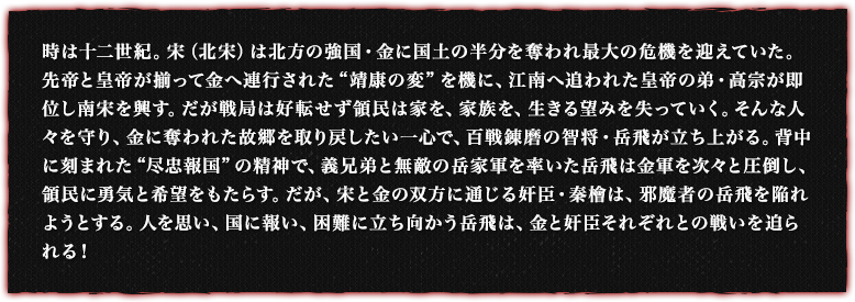 時は十二世紀。宋（北宋）は北方の強国・金に国土の半分を奪われ最大の危機を迎えていた。先帝と皇帝が揃って金へ連行された“靖康の変”を機に、江南へ追われた皇帝の弟・高宗が即位し南宋を興す。だが戦局は好転せず領民は家を、家族を、生きる望みを失っていく。そんな人々を守り、金に奪われた故郷を取り戻したい一心で、百戦錬磨の智将・岳飛が立ち上がる。背中に刻まれた“尽忠報国”の精神で、義兄弟と無敵の岳家軍を率いた岳飛は金軍を次々と圧倒し、領民に勇気と希望をもたらす。だが、宋と金の双方に通じる奸臣・秦檜は、邪魔者の岳飛を陥れようとする。人を思い、国に報い、困難に立ち向かう岳飛は、金と奸臣それぞれとの戦いを迫られる！