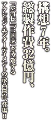 総製作費32億円、構想7年。「水滸伝」「三国志」を凌駕するアクション・エンターテイメントの最高傑作、登場！！