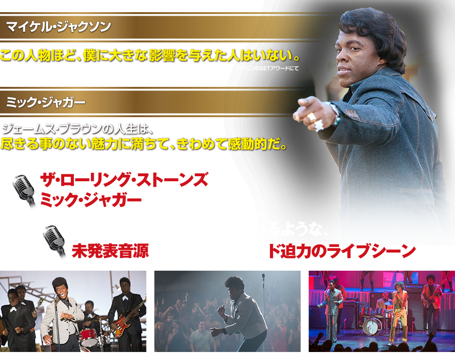 マイケル・ジャクソン この人物ほど、僕に大きな影響を与えた人はいない。2003年BETアワードにて ミック・ジャガージェームス・ブラウンの人生は、尽きる事のない魅力に満ちて、きわめて感動的だ。 ザ・ローリング・ストーンズのミック・ジャガー プロデュース！ まるで現実のライブを観ているような、未発表音源を使用し再現したド迫力のライブシーン！