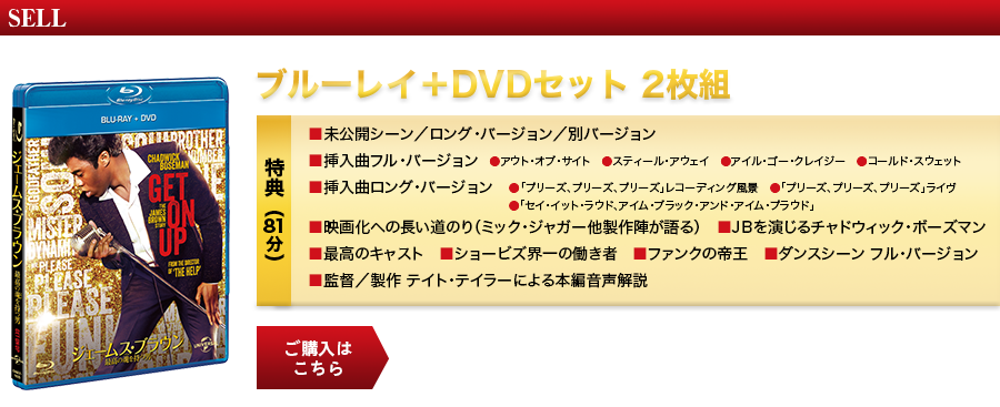 SELL ブルーレイ+DVDセット ２枚組 GNXF-1925／¥3,990+税 特典（81分）■未公開シーン/ロング･バージョン/別バージョン ■挿入曲フル･バージョン ●アウト･オブ･サイト　●スティール･アウェイ　●アイル･ゴー･クレイジー　●コールド・スウェット ■挿入曲ロング･バージョン ●「プリーズ、プリーズ、プリーズ」レコーディング風景   ●「プリーズ、プリーズ、プリーズ」ライヴ ●「セイ･イット･ラウド、アイム･ブラック･アンド･アイム･プラウド」 ■映画化への長い道のり（ミック・ジャガー他製作陣が語る）　■ＪＢを演じるチャドウィック･ボーズマン　■最高のキャスト ■ショービズ界一の働き者　■ファンクの帝王　■ダンスシーン フル･バージョン　■監督/製作 テイト･テイラーによる本編音声解説