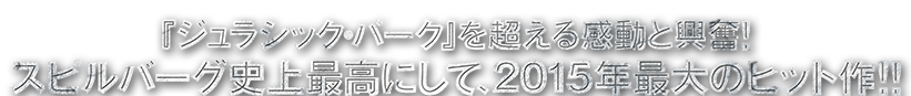 『ジュラシック・パーク』を超える感動と興奮！スピルバーグ史上最高にして、2015年最大の大ヒット作！！