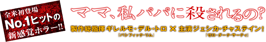 全米初登場NO.1ヒットの新感覚ホラー!! ママ、私パパに殺されるの? 制作総指揮ギレルモ・デル・トモ×主演ジェシカ・チャステイン!