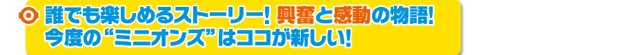 誰でも楽しめるストーリー！興奮と感動の物語！今度の“ミニオンズ”はココが新しい！