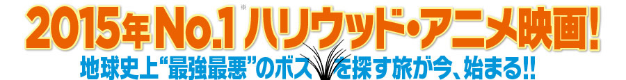 2015年No.1ハリウッド・アニメ映画！地球史上“最強最悪”のボスを探す旅が今、始まる！！