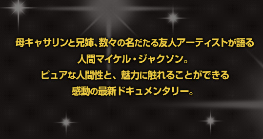 母キャサリンと兄姉、数々の名だたる友人アーティストが語る人間マイケル・ジャクソン。ピュアな人間性と、魅力に触れることができる感動の最新ドキュメンタリー。字幕監修：　吉岡正晴 