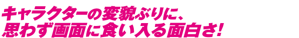 キャラクターの変貌ぶりに、思わず画面に食い入る面白さ！