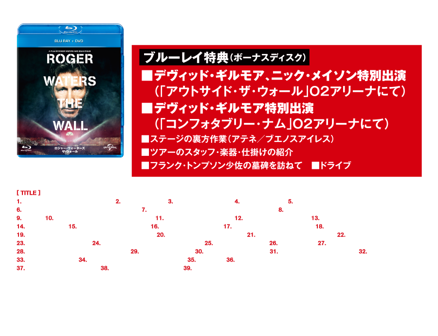 ブルーレイ+DVDセット（ボーナスディスク付3枚組）ブルーレイ特典（ボーナスディスク）■デヴィッド・ギルモア、ニック･メイソン特別出演（「アウトサイド･ザ･ウォール」Ｏ２アリーナにて）■デヴィッド・ギルモア特別出演（「コンフォタブリー･ナム」Ｏ２アリーナにて）■ステージの裏方作業（アテネ／ブエノスアイレス）　■ツアーのスタッフ・楽器･仕掛けの紹介■フランク･トンプソン少佐の墓碑を訪ねて　■ドライブ GNXF-1950 ￥4,700+税 [Blu-ray]■カラー  ■本編約132分  ■16:9HDサイズ  ■音声：英語リニアＰＣＭ/2.0ch／英語ドルビーアトモス/Dolby trueHD
■字幕：英語／日本語 [DVD]■カラー  ■本編約132分  ■16:9HDサイズ ■音声：英語2.0ch リニアPCM／英語5.1ch ドルビーデジタル  ■字幕：英語／日本語