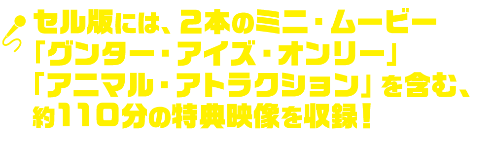 セル版には、２本のミニ・ムービー「グンター・アイズ・オンリー」「アニマル・アトラクション」を含む、約110の特典映像を収録！