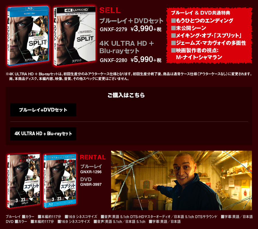 [SELL]ブルーレイ ＋ DVDセット GNXF-2279  ¥3,990+税 4K ULTRA HD ＋ Blu-rayセット GNXF-2280  ¥5,990+税 【ブルーレイ & DVD共通特典】■もうひとつのエンディング ■未公開シーン ■メイキング・オブ・「スプリット」 ■ジェームズ・マカヴォイの多面性 ■映画製作者の視点：Ｍ・ナイト・シャマラン [RENTAL]ブルーレイ GNXR-1296 DVD GNBR-3997