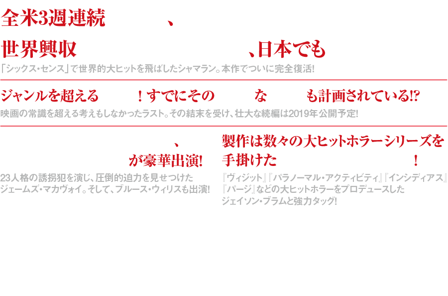 全米3週連続No.1、世界興収2億7500万ドル、日本でも大ヒット！「シックス・センス」で世界的大ヒットを飛ばしたシャマラン。本作でついに完全復活！ ジャンルを超える結末！ すでにその壮大な続編も計画されている!?映画の常識を超える考えもしなかったラスト。その結末を受け、壮大な続編は2019年公開予定！ ジェームズ・マカヴォイ、ブルース・ウィリスが豪華出演！23人格の誘拐犯を演じ、圧倒的迫力を見せつけたジェームズ・マカヴォイ。そして、ブルース・ウィリスもあの役で出演！ 製作は数々の大ヒットホラーシリーズを手掛けたジェイソン・ブラム！『ヴィジット』『パラノーマル・アクティビティ』『インシディアス』『パージ』などの大ヒットホラーをプロデュースしたジェイソン・ブラムと強力タッグ！