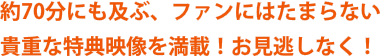 約70分にも及ぶ、ファンにはたまらない貴重な特典映像を満載！お見逃しなく！