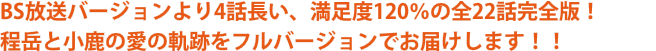 BS放送バージョンより4話長い、満足度120％の全22話完全版！ 程岳と小鹿の愛の軌跡をフルバージョンでお届けします！！