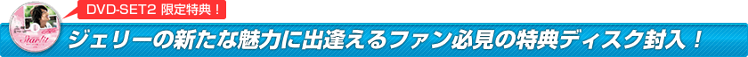 ②ジェリーの新たな魅力に出逢えるファン必見の特典ディスク封入！