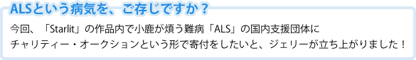 ALSという病気を、ご存知ですか？今回、「Starlit」の作品内で小鹿が煩う難病「ALS」の国内支援団体にチャリティー・オークションという形で寄付をしたいと、ジェリーが立ち上がりました！