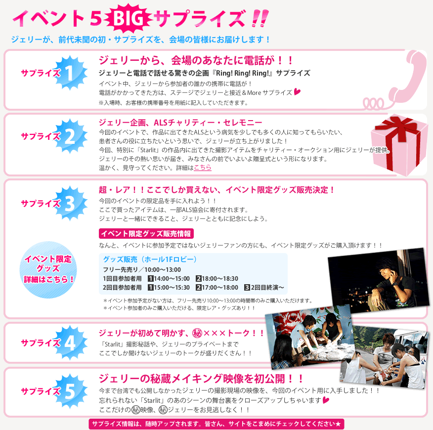 ＜サプライズ①＞ ジェリーから、会場のあなたに電話が！！ ジェリーと電話で話せる驚きの企画『Ring! Ring! Ring!』サプライズ♥ イベント中、ジェリーから参加者の誰かの携帯に電話が！ 電話がかかってきた方は、ステージでジェリーと接近＆More サプライズ♥※入場時、お客様の携帯番号を用紙に記入していただきます。  ＜サプライズ②＞ ジェリー企画、ALSチャリティー・セレモニー 今回のイベントで、作品に出てきたALSという病気を少しでも多くの人に知ってもらいたい、患者さんの役に立ちたいという思いで、ジェリーが立ち上がりました！ 今回、特別に「Starlit」の作品内に出てきた撮影アイテムをチャリティー・オークション用にジェリーが提供。ジェリーのその熱い思いが届き、みなさんの前でいよいよ贈呈式という形になります。 温かく、見守ってください。  ＜サプライズ③＞ 超・レア！！ここでしか買えない、イベント限定グッズ販売決定！ 今回のイベントの限定品を手に入れよう！！ ここで買ったアイテムは、一部ALS協会に寄付されます。 ジェリーと一緒にできること、ジェリーとともに記念にしよう。 イベント限定グッズ販売情報
なんと、イベントに参加予定ではないジェリーファンの方にも、イベント限定グッズがご購入いただけけます！！
★グッズ販売（ホール1Fロビー）
フリー先売り／10:00〜13:00
1回目参加者用／①14:00〜15:00　②18:00〜18:30
2回目参加者用／①15:00〜15:30　②17:00〜18:00　③2回目終演〜 
※イベント参加予定がない方は、フリー先売り10:00-13:00の時間帯のみご購入いただけます。
※イベント参加者のみご購入いただける、限定レア・グッズあり！！  ＜サプライズ④＞ ジェリーが初めて明かす、㊙×××トーク！！「Starlit」撮影秘話や、ジェリーのプライベートまでここでしか聞けないジェリーのトークが盛りだくさん！！  ＜サプライズ⑤＞ ジェリーの秘蔵メイキング映像を初公開！！   今まで台湾でも公開しなかった、ジェリーの撮影現場の映像を、今回のイベント用に入手しました！！ 忘れられない「Starlit」のあのシーンの舞台裏をクローズアップしちゃいます♥ ここだけのマル秘映像、マル秘ジェリーをお見逃しなく！！  サプライズ情報は、随時アップされます。皆さん、サイトをこまめにチェックしてください★