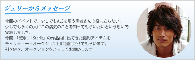 ジェリーからのメッセージ：今回のイベントで、少しでもALSを煩う患者さんの役に立ちたい、 少しでも多くの人にこの病気のことを知ってもらいたいという思いで実施しました。 今回、特別に「Starlit」の作品内に出てきた撮影アイテムを チャリティー・オークション用に提供させてもらいます。 引き続き、オークションをよろしくお願いします。