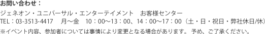 お問い合わせ：ジェネオン・ユニバーサル・エンターテイメント　お客様センター　TEL:03-3513-4417　　　　　　　 月〜金　10：00〜13：00、14：00〜17：00（土・日・祝日・弊社休日/休）  ※イベント内容、参加者については事情により変更となる場合があります。 予め、ご了承ください。